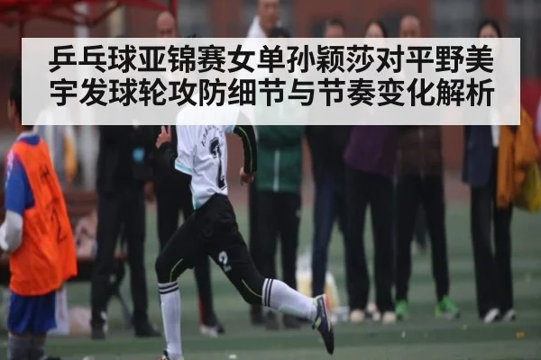乒乓球亚锦赛女单孙颖莎对平野美宇发球轮攻防细节与节奏变化解析 | kaiyun