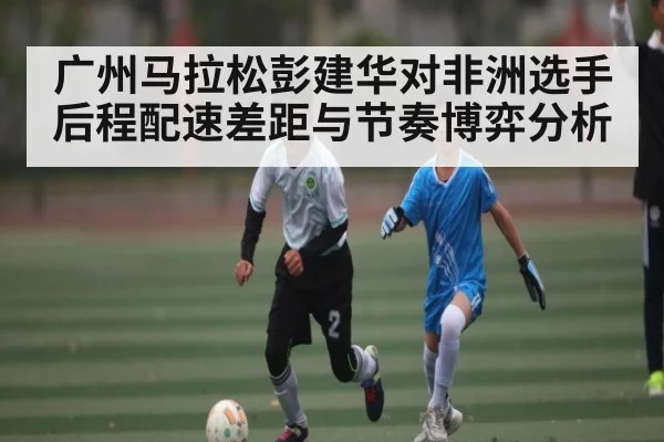 广州马拉松彭建华对非洲选手后程配速差距与节奏博弈分析(kaiyun)